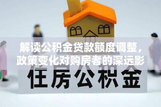 郎溪解读公积金贷款额度调整，政策变化对购房者的深远影响