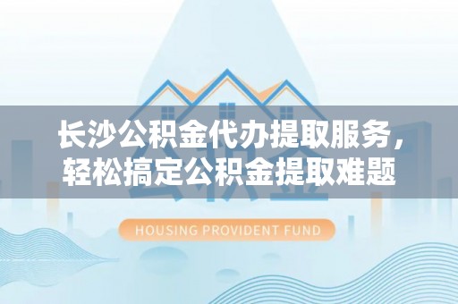 郎溪长沙公积金代办提取服务，轻松搞定公积金提取难题