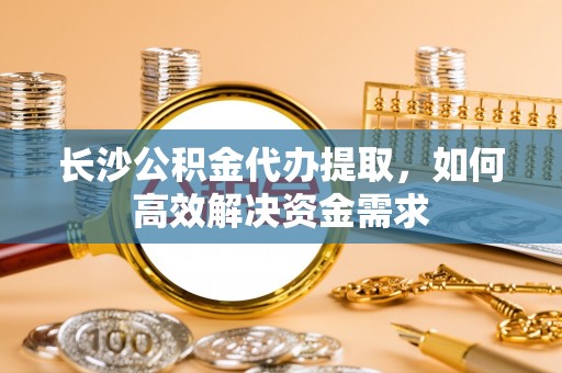 郎溪长沙公积金代办提取，如何高效解决资金需求