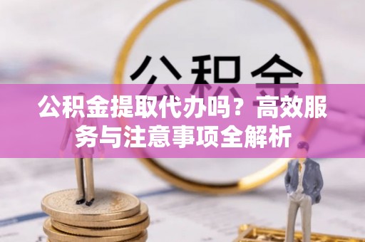 郎溪公积金提取代办吗？高效服务与注意事项全解析