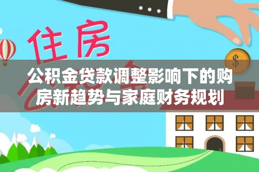 郎溪公积金贷款调整影响下的购房新趋势与家庭财务规划