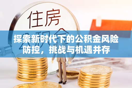 郎溪探索新时代下的公积金风险防控，挑战与机遇并存